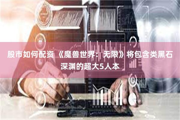 股市如何配资 《魔兽世界：无限》将包含类黑石深渊的超大5人本