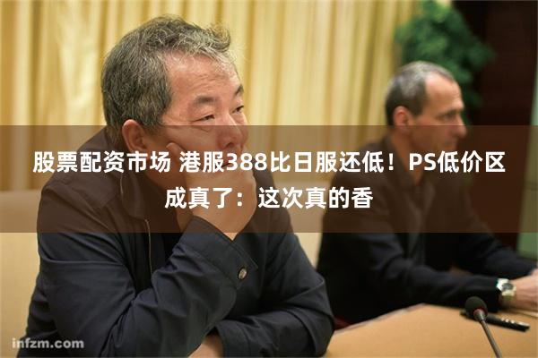 股票配资市场 港服388比日服还低！PS低价区成真了：这次真的香