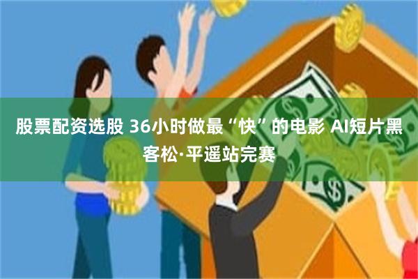 股票配资选股 36小时做最“快”的电影 AI短片黑客松·平遥站完赛