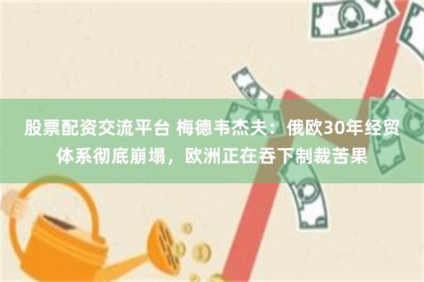 股票配资交流平台 梅德韦杰夫：俄欧30年经贸体系彻底崩塌，欧洲正在吞下制裁苦果