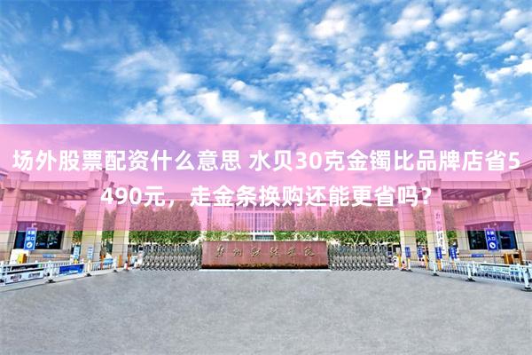 场外股票配资什么意思 水贝30克金镯比品牌店省5490元，走金条换购还能更省吗？