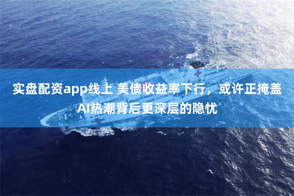 实盘配资app线上 美债收益率下行，或许正掩盖AI热潮背后更深层的隐忧